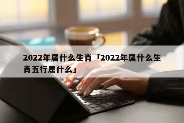 2022年属什么生肖「2022年属什么生肖五行属什么」 综合