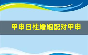 甲申日柱婚姻配对 甲申日和丙子日是合适的一对吗