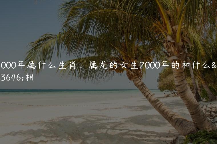 2000年属什么生肖，属龙的女生2000年的和什么属相